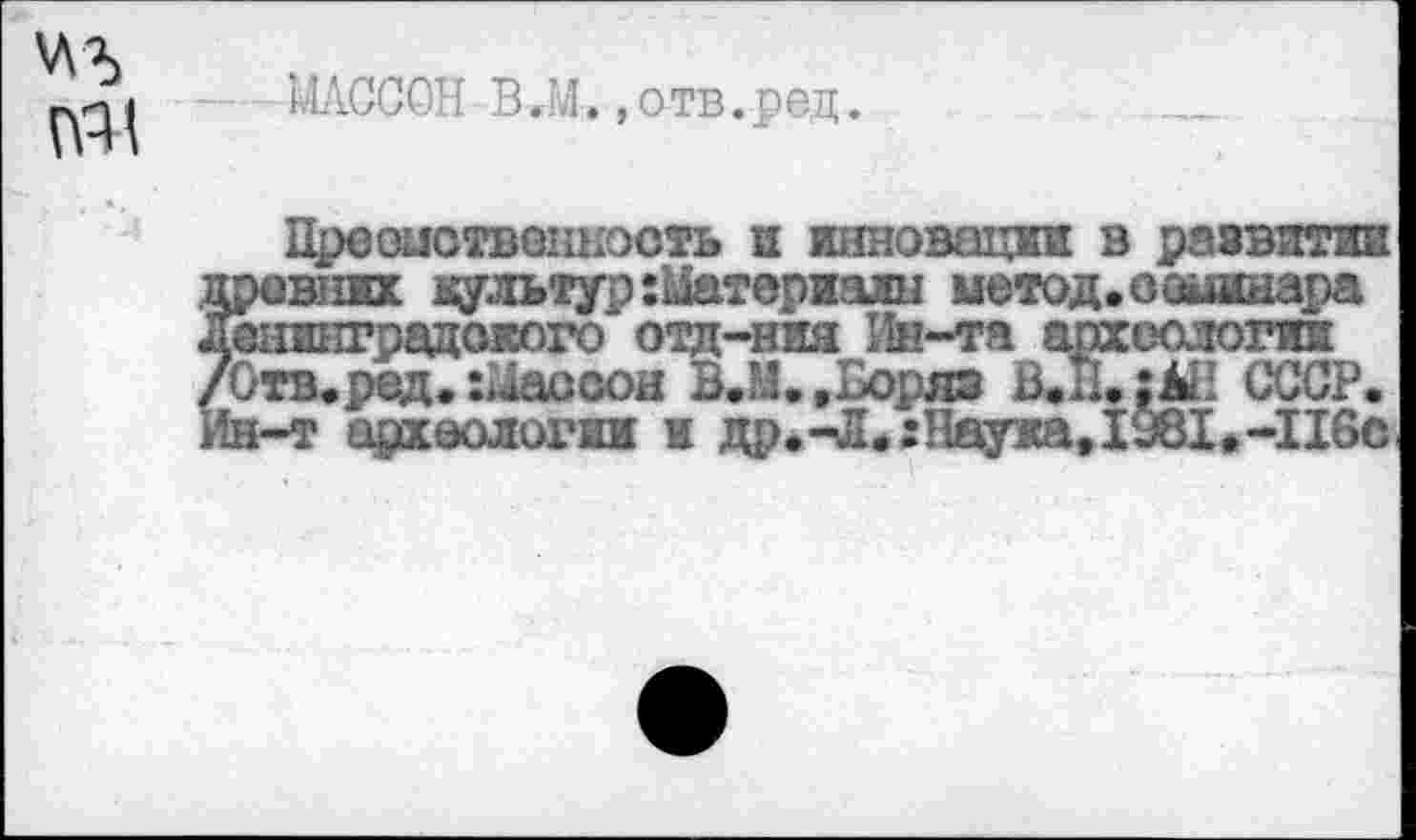 ﻿'ЛЪ
№1
МАССОН В ,М., отв. ред.
Преоиотвокность и инновации в развитии резких культур:Маторизлн метод.сашшара &нинградокого отд-ния Ин-та археологии Отв.ред. Гаосюн ВЖ.Воряэ В.Н.|ЬН СССР, [н-т археологии и др.-Л.:Науиа,1Ж»-116с